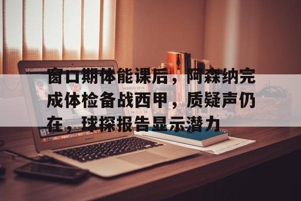 关于窗口期体能课后，阿森纳完成体检备战西甲，质疑声仍在，球探报告显示潜力的信息-开云体育app