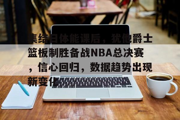 包含集结日体能课后，犹他爵士篮板制胜备战NBA总决赛，信心回归，数据趋势出现新变化的词条-开云体育
